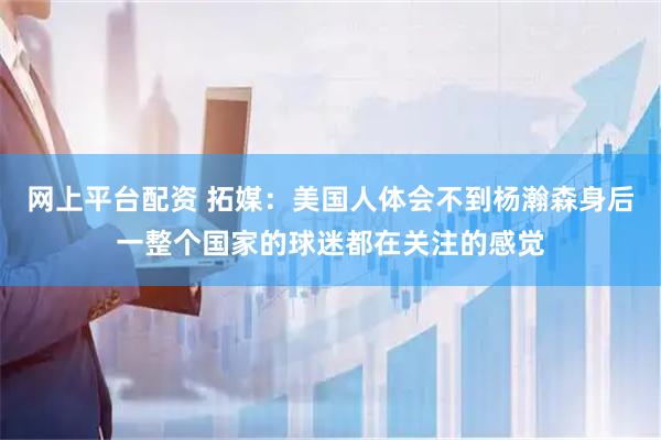 网上平台配资 拓媒：美国人体会不到杨瀚森身后一整个国家的球迷都在关注的感觉