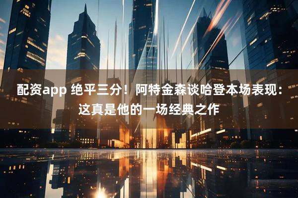 配资app 绝平三分！阿特金森谈哈登本场表现：这真是他的一场经典之作