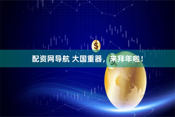 配资网导航 大国重器，来拜年啦！