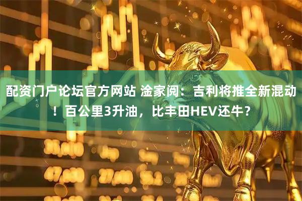 配资门户论坛官方网站 淦家阅：吉利将推全新混动！百公里3升油，比丰田HEV还牛？