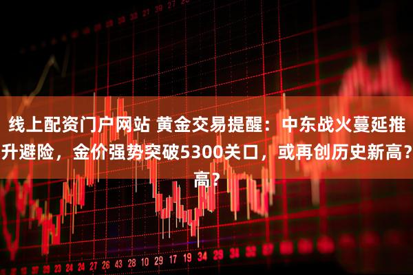 线上配资门户网站 黄金交易提醒：中东战火蔓延推升避险，金价强势突破5300关口，或再创历史新高？