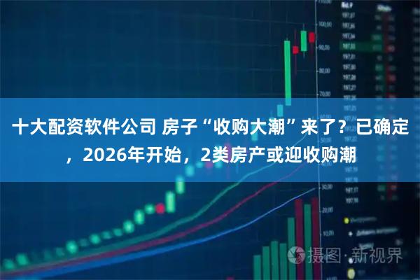 十大配资软件公司 房子“收购大潮”来了？已确定，2026年开始，2类房产或迎收购潮