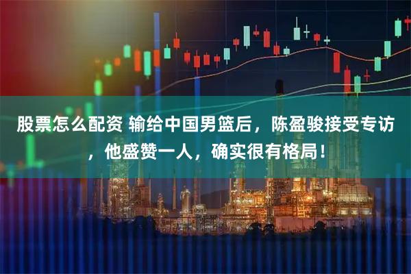 股票怎么配资 输给中国男篮后，陈盈骏接受专访，他盛赞一人，确实很有格局！