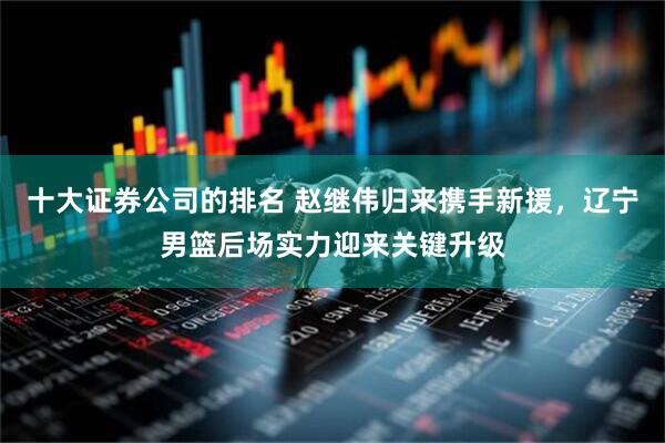 十大证券公司的排名 赵继伟归来携手新援，辽宁男篮后场实力迎来关键升级
