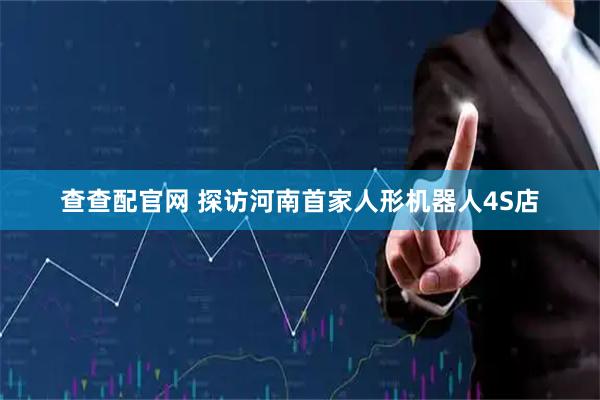 查查配官网 探访河南首家人形机器人4S店