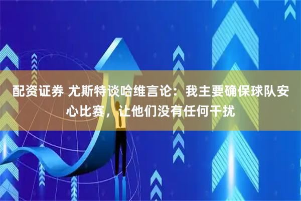 配资证券 尤斯特谈哈维言论：我主要确保球队安心比赛，让他们没有任何干扰