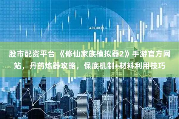 股市配资平台 《修仙家族模拟器2》手游官方网站,丹药炼器攻略,保底机制+材料利用技巧