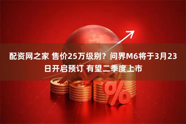 配资网之家 售价25万级别？问界M6将于3月23日开启预订 有望二季度上市