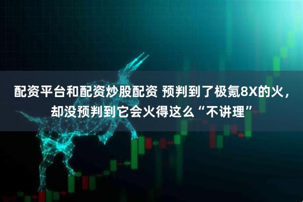 配资平台和配资炒股配资 预判到了极氪8X的火,却没预判到它会火得这么“不讲理”
