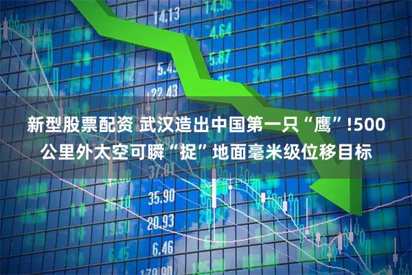 新型股票配资 武汉造出中国第一只“鹰”!500公里外太空可瞬“捉”地面毫米级位移目标