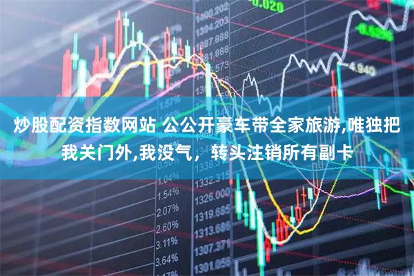 炒股配资指数网站 公公开豪车带全家旅游,唯独把我关门外,我没气，转头注销所有副卡