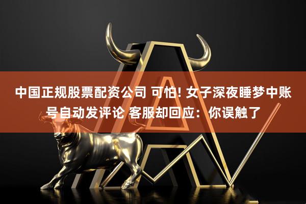 中国正规股票配资公司 可怕! 女子深夜睡梦中账号自动发评论 客服却回应：你误触了