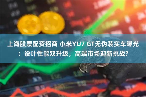 上海股票配资招商 小米YU7 GT无伪装实车曝光：设计性能双升级，高端市场迎新挑战?