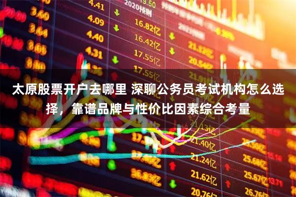 太原股票开户去哪里 深聊公务员考试机构怎么选择，靠谱品牌与性价比因素综合考量