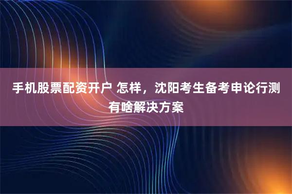 手机股票配资开户 怎样,沈阳考生备考申论行测有啥解决方案