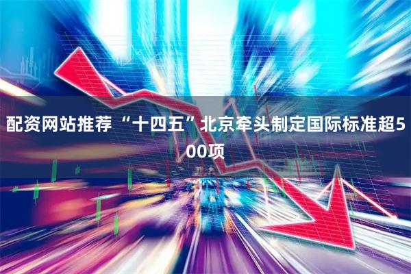 配资网站推荐 “十四五”北京牵头制定国际标准超500项