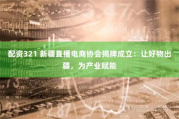 配资321 新疆直播电商协会揭牌成立：让好物出疆，为产业赋能