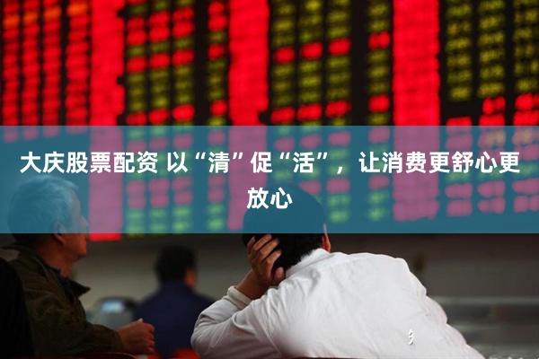 大庆股票配资 以“清”促“活”，让消费更舒心更放心