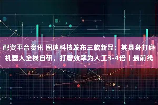配资平台资讯 图速科技发布三款新品：其具身打磨机器人全栈自研，打磨效率为人工3-4倍丨最前线