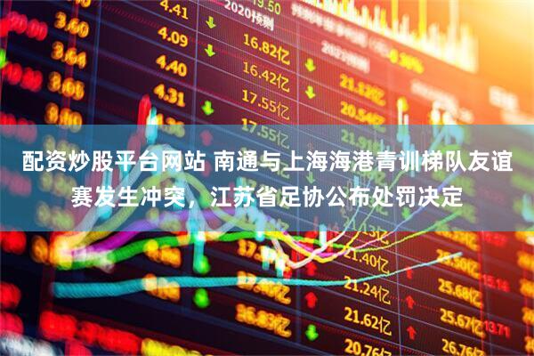 配资炒股平台网站 南通与上海海港青训梯队友谊赛发生冲突，江苏省足协公布处罚决定