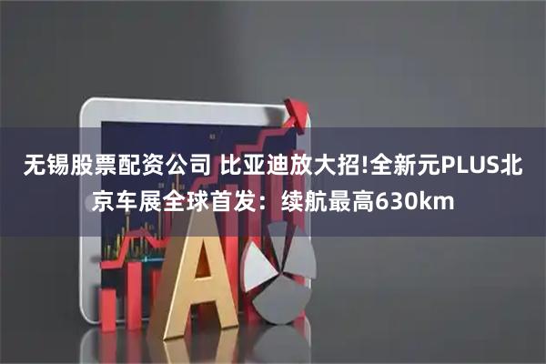 无锡股票配资公司 比亚迪放大招!全新元PLUS北京车展全球首发：续航最高630km