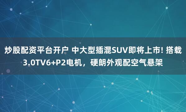 炒股配资平台开户 中大型插混SUV即将上市! 搭载3.0TV6+P2电机，硬朗外观配空气悬架