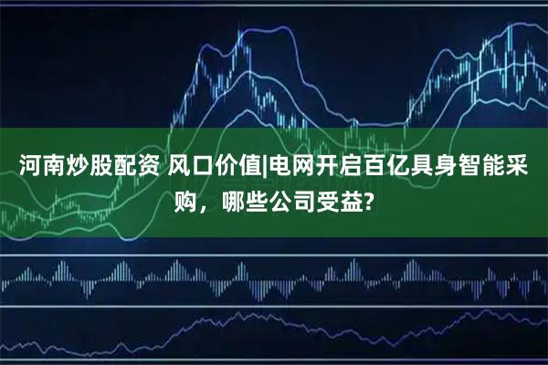 河南炒股配资 风口价值|电网开启百亿具身智能采购，哪些公司受益?