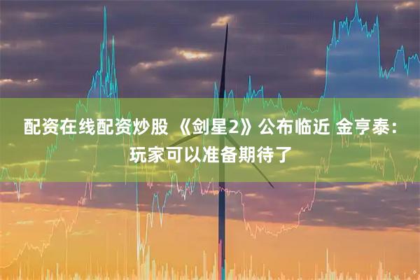 配资在线配资炒股 《剑星2》公布临近 金亨泰：玩家可以准备期待了