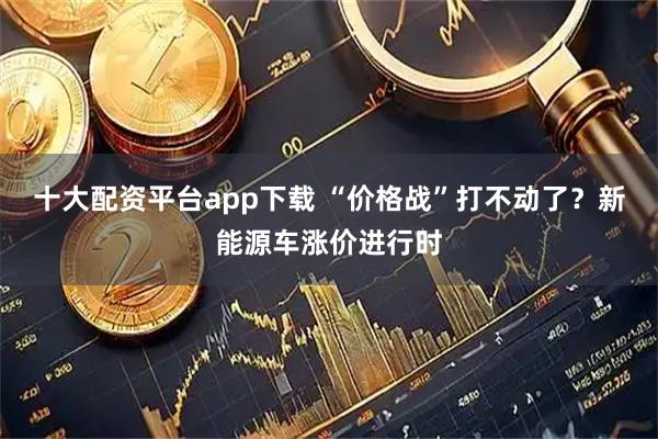 十大配资平台app下载 “价格战”打不动了？新能源车涨价进行时