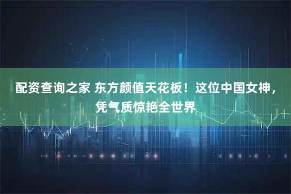 配资查询之家 东方颜值天花板！这位中国女神，凭气质惊艳全世界