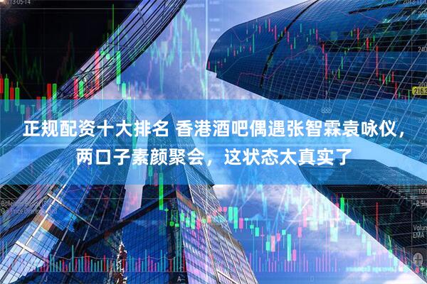 正规配资十大排名 香港酒吧偶遇张智霖袁咏仪,两口子素颜聚会,这状态太真实了