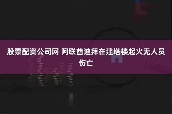 股票配资公司网 阿联酋迪拜在建塔楼起火无人员伤亡