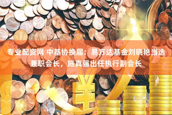专业配资网 中基协换届：易方达基金刘晓艳当选兼职会长，施真强出任执行副会长