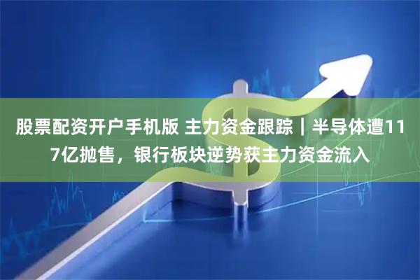股票配资开户手机版 主力资金跟踪｜半导体遭117亿抛售，银行板块逆势获主力资金流入
