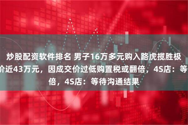 炒股配资软件排名 男子16万多元购入路虎揽胜极光L，指导价近43万元，因成交价过低购置税或翻倍，4S店：等待沟通结果