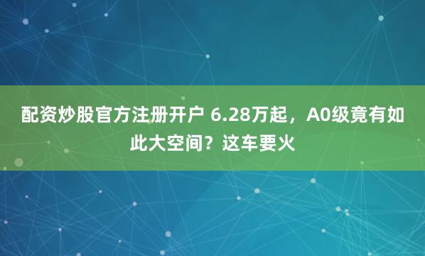 配资炒股官方注册开户 6.28万起，A0级竟有如此大空间？这车要火