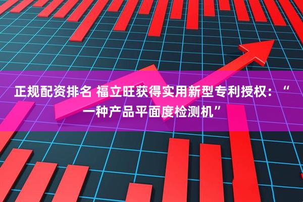 正规配资排名 福立旺获得实用新型专利授权：“一种产品平面度检测机”
