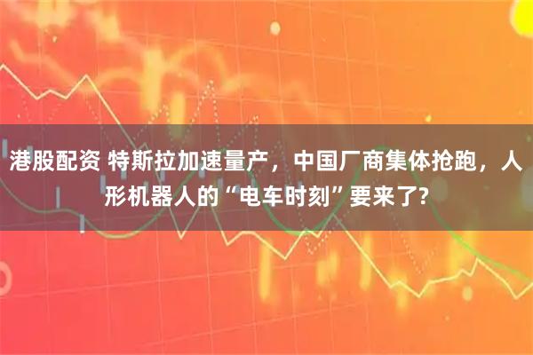 港股配资 特斯拉加速量产，中国厂商集体抢跑，人形机器人的“电车时刻”要来了?