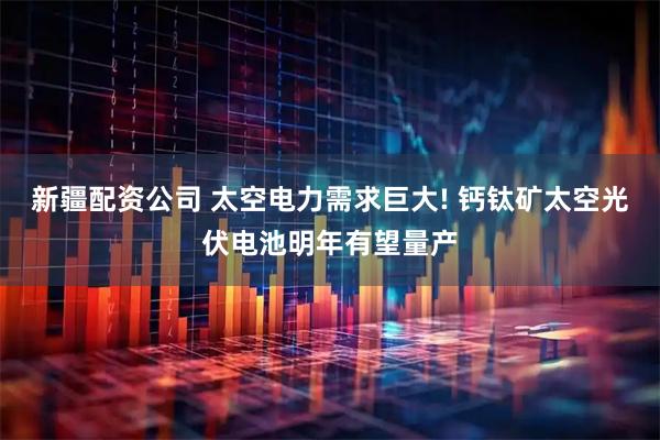 新疆配资公司 太空电力需求巨大! 钙钛矿太空光伏电池明年有望量产