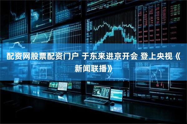 配资网股票配资门户 于东来进京开会 登上央视《新闻联播》