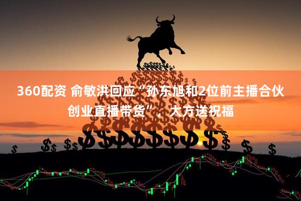 360配资 俞敏洪回应“孙东旭和2位前主播合伙创业直播带货”，大方送祝福