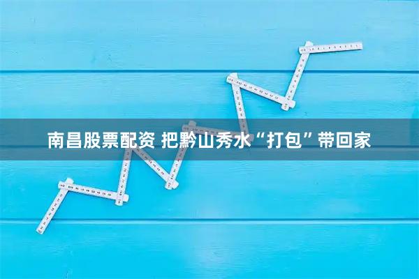 南昌股票配资 把黔山秀水“打包”带回家