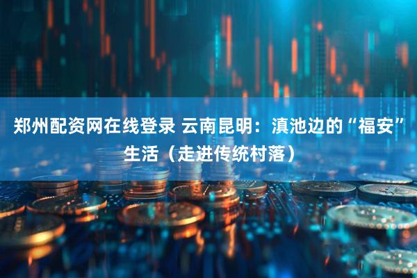 郑州配资网在线登录 云南昆明：滇池边的“福安”生活（走进传统村落）
