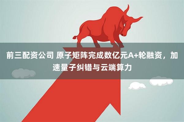 前三配资公司 原子矩阵完成数亿元A+轮融资，加速量子纠错与云端算力