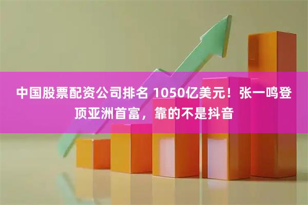 中国股票配资公司排名 1050亿美元！张一鸣登顶亚洲首富，靠的不是抖音